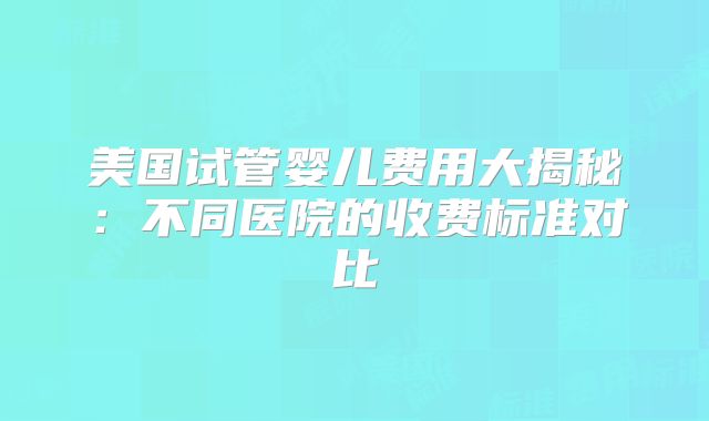 美国试管婴儿费用大揭秘:不同医院的收费标准对比