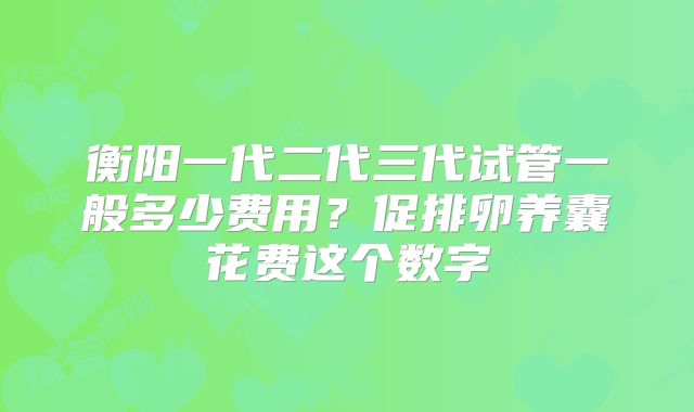 衡阳一代二代三代试管一般多少费用？促排卵养囊花费这个数字