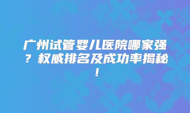 广州试管婴儿医院哪家强？权威排名及成功率揭秘！