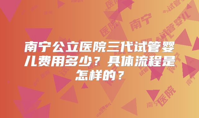 南宁公立医院三代试管婴儿费用多少？具体流程是怎样的？