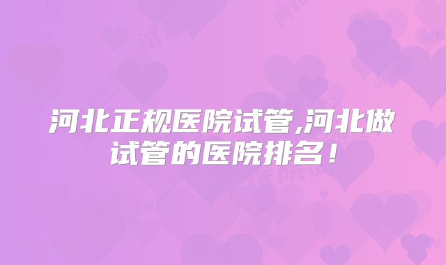 河北正规医院试管,河北做试管的医院排名！