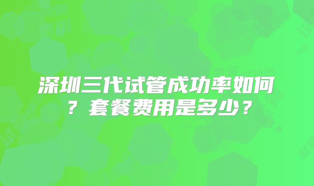 深圳三代试管成功率如何？套餐费用是多少？