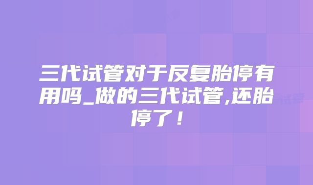 三代试管对于反复胎停有用吗_做的三代试管,还胎停了！