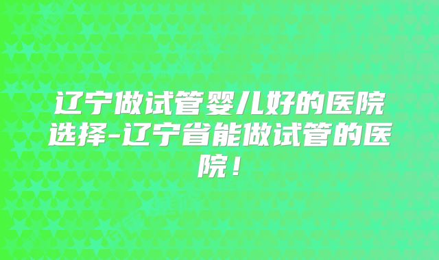 辽宁做试管婴儿好的医院选择-辽宁省能做试管的医院！
