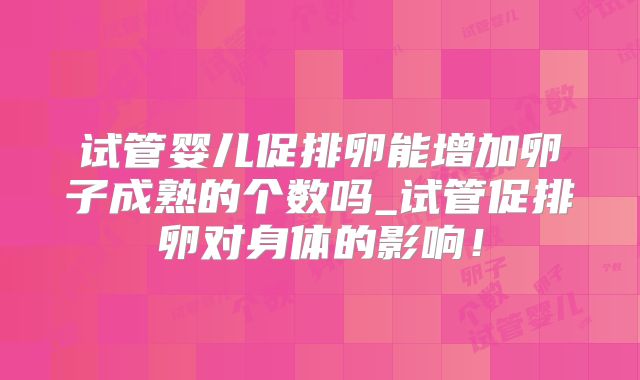 试管婴儿促排卵能增加卵子成熟的个数吗_试管促排卵对身体的影响！