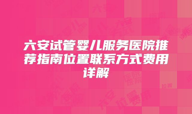 六安试管婴儿服务医院推荐指南位置联系方式费用详解