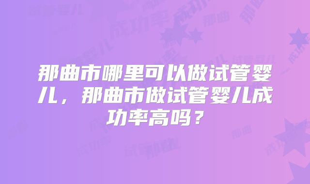 那曲市哪里可以做试管婴儿,那曲市做试管婴儿成功率高吗?