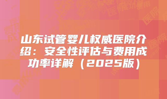 山东试管婴儿权威医院介绍：安全性评估与费用成功率详解（2025版）