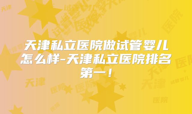 天津私立医院做试管婴儿怎么样-天津私立医院排名第一！
