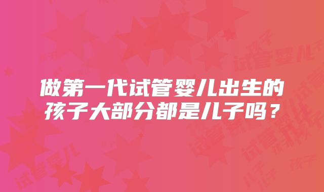 做第一代试管婴儿出生的孩子大部分都是儿子吗？
