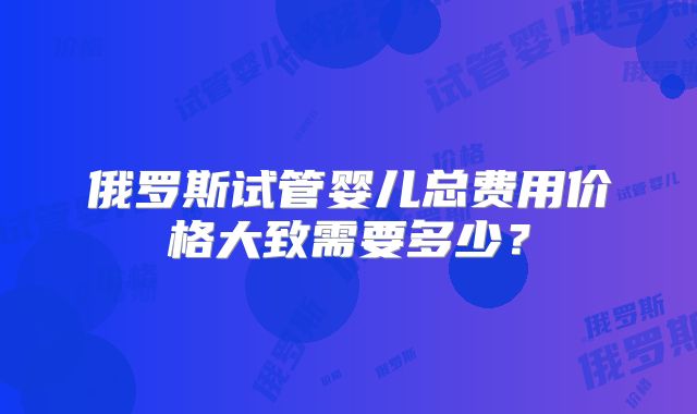 俄罗斯试管婴儿总费用价格大致需要多少？