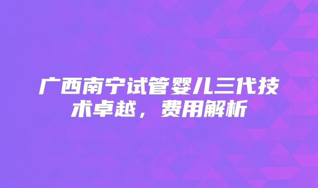 广西南宁试管婴儿三代技术卓越，费用解析
