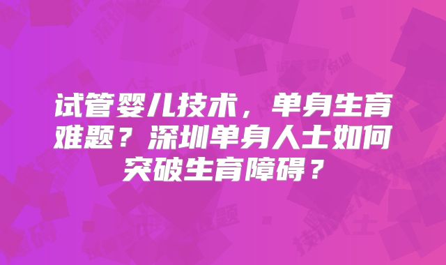 试管婴儿技术，单身生育难题？深圳单身人士如何突破生育障碍？