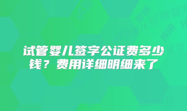 试管婴儿签字公证费多少钱？费用详细明细来了