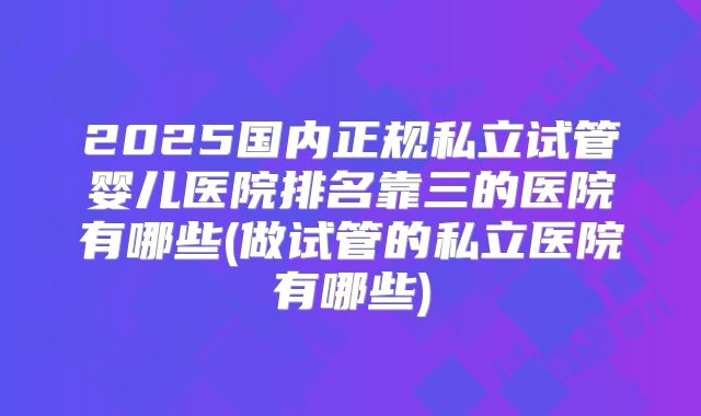 2025国内正规私立试管婴儿医院排名靠三的医院有哪些(做试管的私立医院有哪些)