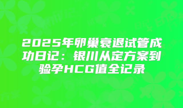 2025年卵巢衰退试管成功日记：银川从定方案到验孕HCG值全记录