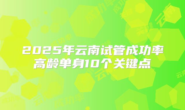 2025年云南试管成功率高龄单身10个关键点
