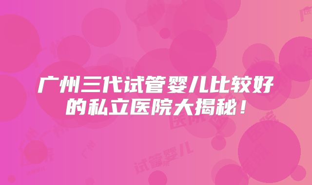 广州三代试管婴儿比较好的私立医院大揭秘！
