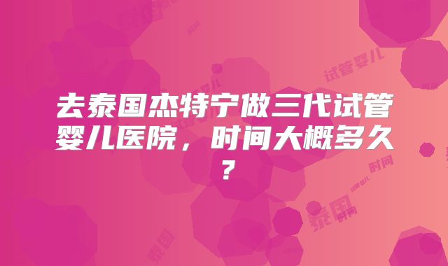 去泰国杰特宁做三代试管婴儿医院，时间大概多久？