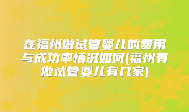 在福州做试管婴儿的费用与成功率情况如何(福州有做试管婴儿有几家)