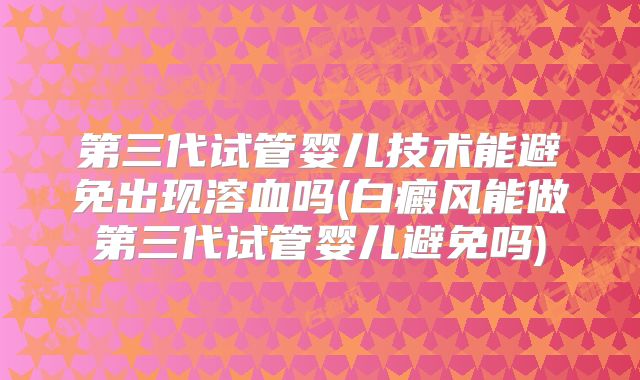 第三代试管婴儿技术能避免出现溶血吗(白癜风能做第三代试管婴儿避免吗)