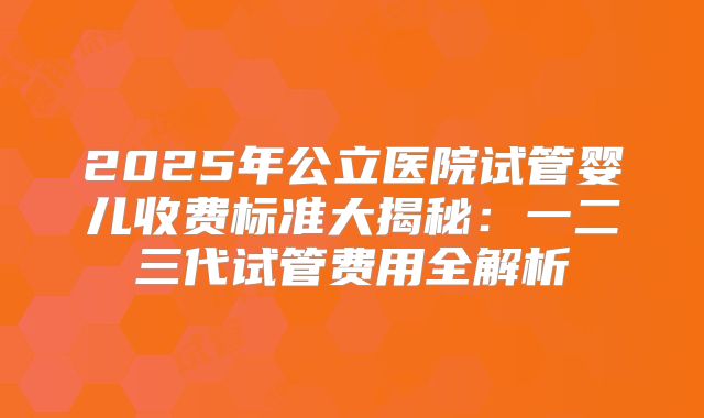 2025年公立医院试管婴儿收费标准大揭秘：一二三代试管费用全解析