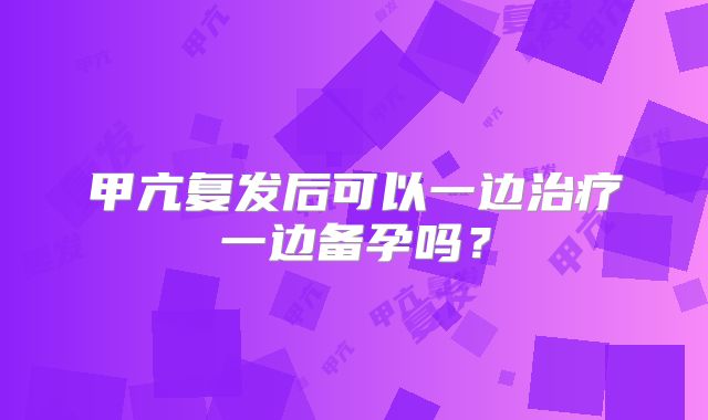 甲亢复发后可以一边治疗一边备孕吗？