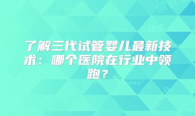 了解三代试管婴儿最新技术：哪个医院在行业中领跑？