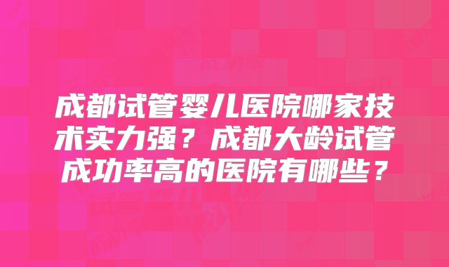 成都试管婴儿医院哪家技术实力强？成都大龄试管成功率高的医院有哪些？