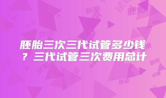 胚胎三次三代试管多少钱？三代试管三次费用总计