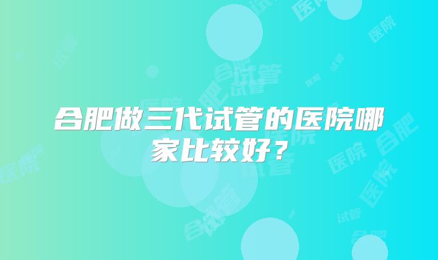 合肥做三代试管的医院哪家比较好？
