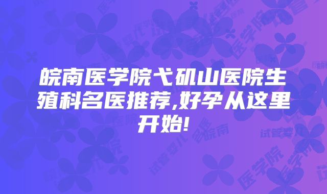 皖南医学院弋矶山医院生殖科名医推荐,好孕从这里开始!