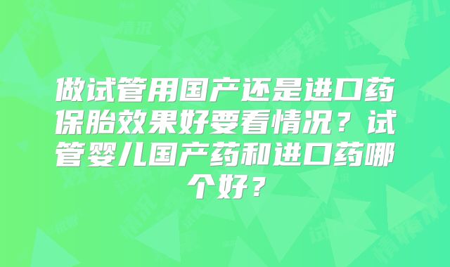做试管用国产还是进口药保胎效果好要看情况？试管婴儿国产药和进口药哪个好？