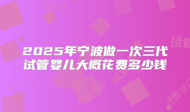 2025年宁波做一次三代试管婴儿大概花费多少钱