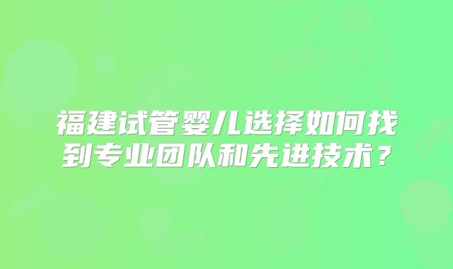 福建试管婴儿选择如何找到专业团队和先进技术？