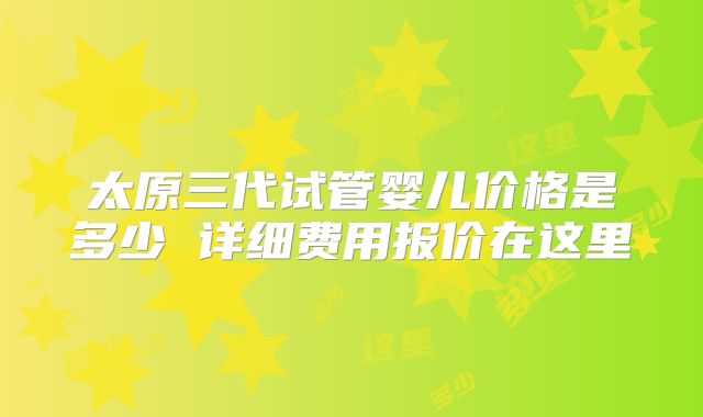 太原三代试管婴儿价格是多少 详细费用报价在这里