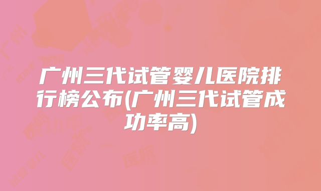 广州三代试管婴儿医院排行榜公布(广州三代试管成功率高)