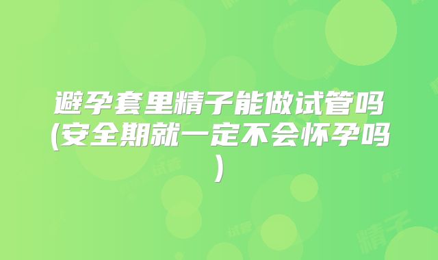 避孕套里精子能做试管吗(安全期就一定不会怀孕吗)