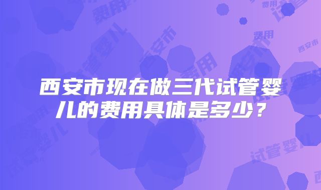 西安市现在做三代试管婴儿的费用具体是多少？