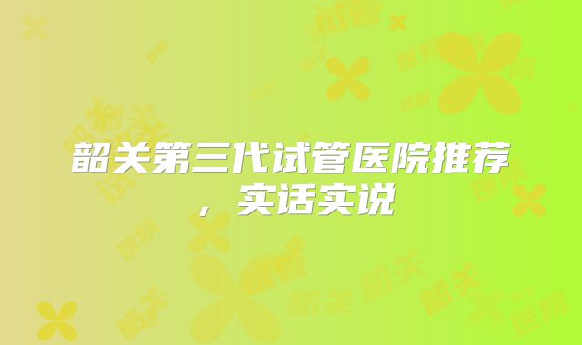 韶关第三代试管医院推荐，实话实说