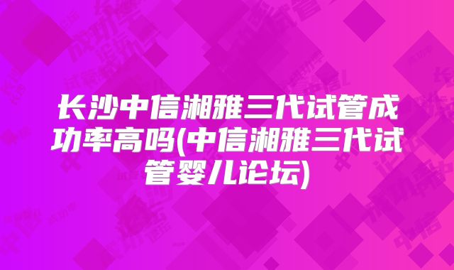 长沙中信湘雅三代试管成功率高吗(中信湘雅三代试管婴儿论坛)