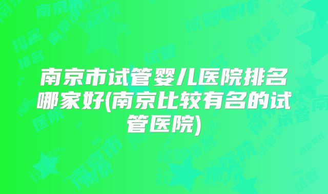 南京市试管婴儿医院排名哪家好(南京比较有名的试管医院)