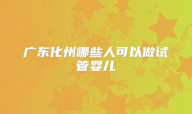 广东化州哪些人可以做试管婴儿