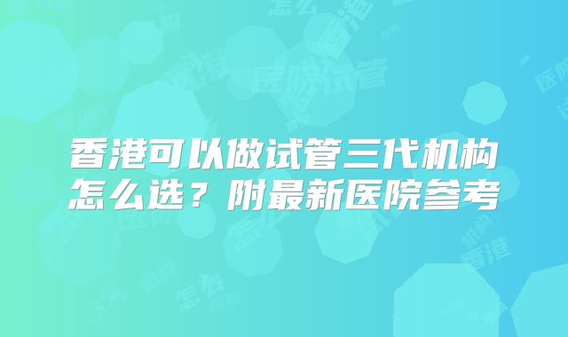 香港可以做试管三代机构怎么选？附最新医院参考