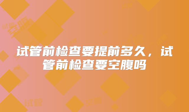 试管前检查要提前多久，试管前检查要空腹吗