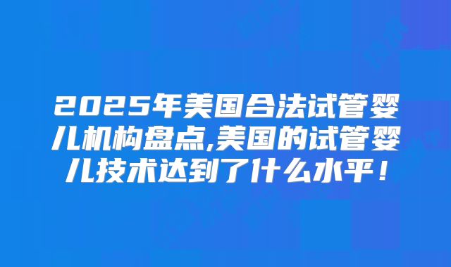 2025年美国合法试管婴儿机构盘点,美国的试管婴儿技术达到了什么水平！