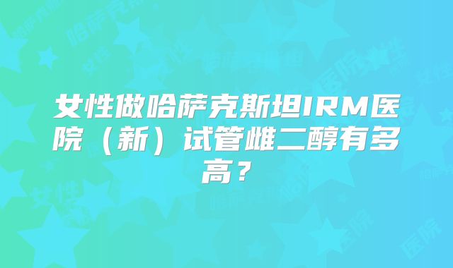 女性做哈萨克斯坦IRM医院(新)试管雌二醇有多高?