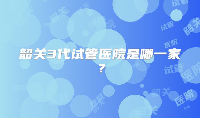 韶关3代试管医院是哪一家？