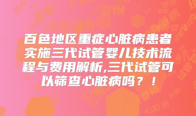 百色地区重症心脏病患者实施三代试管婴儿技术流程与费用解析,三代试管可以筛查心脏病吗？！