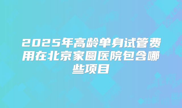 2025年高龄单身试管费用在北京家圆医院包含哪些项目